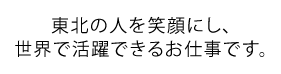 東北の人を笑顔にし、世界で活躍できるお仕事です。