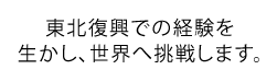 東北復興での経験を生かし、世界へ挑戦します。