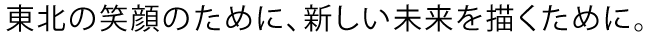 東北の笑顔のために、新しい未来を描くために。