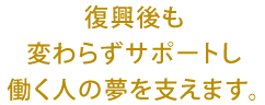 復興後も変わらずポートし働く人の夢を支えます。