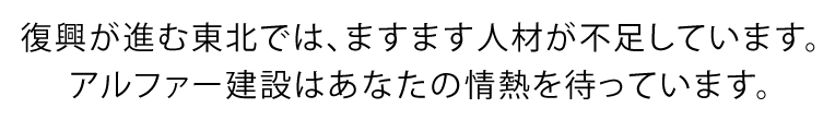 復興が進む東北では、ますます人材が不足しています。アルファー建設はあなたの情熱を待っています。