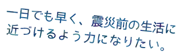 一日でも早く、震災前の生活に近づけるように力になりたい。
