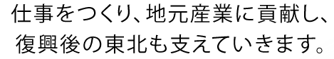 仕事をつくり、地元産業に貢献し、復興後の東北も支えていきます。