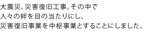 大震災、災害復旧工事。その中で人々の絆を目の当たりにし、災害復旧事業を中枢事業とすることにしました。
