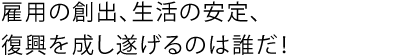 雇用の創出、生活の安定、復興を成し遂げるのは誰だ!